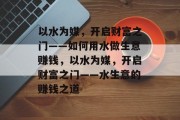 以水为媒,开启财富之门——如何用水做生意赚钱,以水为媒,开启财富之门——水生意的赚钱之道 以水为媒,开启财富之门——如何用水做生意赚钱,以水为媒,开启财富之门——水生意的赚钱之道