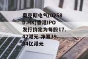 奥克斯电气(02580.HK)香港IPO发行价定为每股17.42港元 净筹39.94亿港元