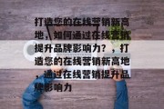 打造您的在线营销新高地，如何通过在线营销提升品牌影响力？，打造您的在线营销新高地，通过在线营销提升品牌影响力