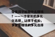 带着孩子能做什么赚钱?——一个家长的多元化选择,让孩子成长,多渠道赚钱的多元选择 带着孩子能做什么赚钱?——一个家长的多元化选择,让孩子成长,多渠道赚钱的多元选择