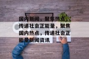 国内新闻，聚焦热点，传递社会正能量，聚焦国内热点，传递社会正能量新闻资讯