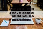最新新闻报道，聚焦时事热点，解码社会脉动，解码时事脉动，最新热点新闻报道盘点