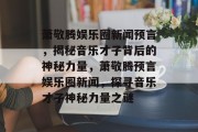 萧敬腾娱乐圈新闻预言，揭秘音乐才子背后的神秘力量，萧敬腾预言娱乐圈新闻，探寻音乐才子神秘力量之谜