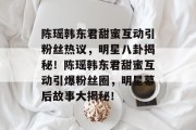 陈瑶韩东君甜蜜互动引粉丝热议，明星八卦揭秘！陈瑶韩东君甜蜜互动引爆粉丝圈，明星幕后故事大揭秘！