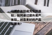 让用户体验成为你的目标，如何通过提升用户体验，创造更好的产品和服务？