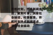 开机时刻，热点新闻盘点，聚焦时事，洞察社会脉动，时事聚焦，开机时刻热点新闻盘点，洞察社会脉动