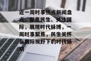 近一周时事热点新闻盘点，聚焦民生、关注国际，展现时代脉搏，一周时事聚焦，民生关怀与国际视野下的时代脉动