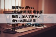 使用WordPress网站地图插件的全面指南，深入了解WordPress网站地图插件，从安装到最佳实践