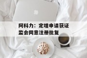 阿科力：定增申请获证监会同意注册批复