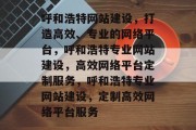 呼和浩特网站建设，打造高效、专业的网络平台，呼和浩特专业网站建设，高效网络平台定制服务，呼和浩特专业网站建设，定制高效网络平台服务