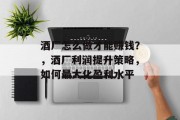酒厂怎么做才能赚钱?,酒厂利润提升策略,如何最大化盈利水平 酒厂怎么做才能赚钱?,酒厂利润提升策略,如何最大化盈利水平