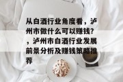 从白酒行业角度看,泸州市做什么可以赚钱?,泸州市白酒行业发展前景分析及赚钱策略推荐