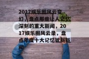 2017娱乐圈风云变幻，盘点那些让人记忆深刻的重大新闻，2017娱乐圈风云录，盘点年度十大记忆犹新新闻