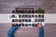 关闭网站与备案操作指南，关闭网站并办理备案的操作指南，关闭网站与备案操作指南