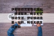 伊犁移动流量购买网站，便捷服务，畅享无忧移动生活，伊犁移动流量一站购，畅享无忧生活体验