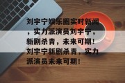 刘宇宁娱乐圈实时新闻，实力派演员刘宇宁，新剧杀青，未来可期！刘宇宁新剧杀青，实力派演员未来可期！