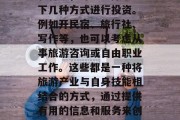 旅游赚取收入的方法多种多样,根据个人兴趣和特长,可以选择从以下几种方式进行投资。例如开民宿、旅行社、写作等,也可以考虑从事旅游咨询或自由职业工作。这些都是一种将旅游产业与自身技能相结合的方式,通过提供有用的信息和服务来创造额外的收入。,创业,旅游业与自我提升的结合 旅游赚取收入的方法多种多样,根据个人兴趣和特长,可以选择从以下几种方式进行投资。例如开民宿、旅行社、写作等,也可以考虑从事旅游咨询或自由职业工作。这些都是一种将旅游产业与自身技能相结合的方式,通过提供有用的信息和服务来创造额外的收入。,创业,旅游业与自我提升的结合