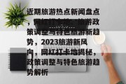 近期旅游热点新闻盘点，网红打卡地、旅游政策调整与特色旅游新趋势，2023旅游新风向，网红打卡地揭秘，政策调整与特色旅游趋势解析