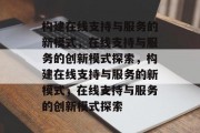 构建在线支持与服务的新模式，在线支持与服务的创新模式探索，构建在线支持与服务的新模式，在线支持与服务的创新模式探索