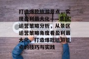 打造爆款旅游景点，实现盈利最大化——景区运营策略分析，从景区运营策略角度看盈利最大化，打造爆款旅游景点的技巧与实践