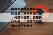 国内外爱国时事热点新闻盘点，凝聚民族力量，共筑中国梦，聚焦民族力量，中国梦下的爱国时事热点盘点