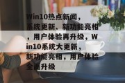Win10热点新闻，系统更新、新功能亮相，用户体验再升级，Win10系统大更新，新功能亮相，用户体验全面升级
