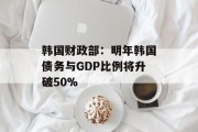 韩国财政部：明年韩国债务与GDP比例将升破50%