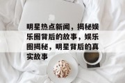 明星热点新闻，揭秘娱乐圈背后的故事，娱乐圈揭秘，明星背后的真实故事