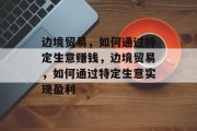 边境贸易,如何通过特定生意赚钱,边境贸易,如何通过特定生意实现盈利