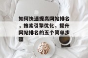 如何快速提高网站排名，搜索引擎优化，提升网站排名的五个简单步骤
