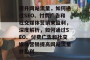 提升网站流量,如何通过SEO、付费广告和社交媒体营销来盈利,深度解析,如何通过SEO、付费广告和社交媒体营销提高网站流量并盈利 提升网站流量,如何通过SEO、付费广告和社交媒体营销来盈利,深度解析,如何通过SEO、付费广告和社交媒体营销提高网站流量并盈利