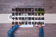 如何做好业绩,实现财富增长?,如何在业务中有效执行策略以达成业绩与财富增长的目标? 如何做好业绩,实现财富增长?,如何在业务中有效执行策略以达成业绩与财富增长的目标?