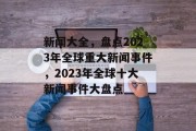 新闻大全，盘点2023年全球重大新闻事件，2023年全球十大新闻事件大盘点