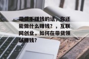 带货不赚钱的话,你还能做什么赚钱?,互联网创业,如何在带货领域赚钱?