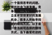如今做什么赚钱?这是一个值得思考的问题。现代社会飞速发展,竞争激烈,为了在职场中立足并获得更好的发展机会,很多人开始寻找新的赚钱方式。以下是一些当前可选择的赚钱方式,当下最受欢迎的赚钱方式 如今做什么赚钱?这是一个值得思考的问题。现代社会飞速发展,竞争激烈,为了在职场中立足并获得更好的发展机会,很多人开始寻找新的赚钱方式。以下是一些当前可选择的赚钱方式,当下最受欢迎的赚钱方式