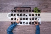 今日十大热点新闻，聚焦时事脉搏，洞察社会变迁，洞察时代脉动，今日十大热点新闻盘点