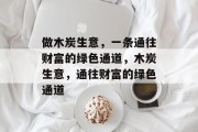 做木炭生意,一条通往财富的绿色通道,木炭生意,通往财富的绿色通道 做木炭生意,一条通往财富的绿色通道,木炭生意,通往财富的绿色通道