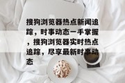 搜狗浏览器热点新闻追踪，时事动态一手掌握，搜狗浏览器实时热点追踪，尽享最新时事动态