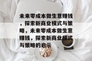 未来零成本做生意赚钱,探索新商业模式与策略,未来零成本做生意赚钱,探索新商业模式与策略的启示 未来零成本做生意赚钱,探索新商业模式与策略,未来零成本做生意赚钱,探索新商业模式与策略的启示