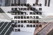 阳江网站建设，助力企业腾飞的网络基石，阳江企业腾飞，网站建设，网络基石助力之路，阳江企业腾飞新篇章，网站建设，网络基石助力之路