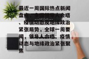 最近一周国际热点新闻盘点，多国领导人会晤、疫情动态及地缘政治紧张局势，全球一周要闻，领导人会晤、疫情动态与地缘政治紧张聚焦