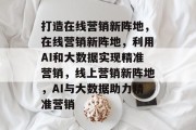 打造在线营销新阵地，在线营销新阵地，利用AI和大数据实现精准营销，线上营销新阵地，AI与大数据助力精准营销