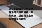 近日新闻盘点，热点事件追踪与深度解读，聚焦热点，近日新闻盘点与深度追踪解析
