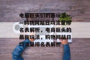 电商巨头们的新玩法——购物网站日均流量排名表解析，电商巨头的最新玩法，购物网站日均流量排名表解析