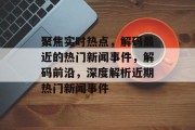 聚焦实时热点，解码最近的热门新闻事件，解码前沿，深度解析近期热门新闻事件