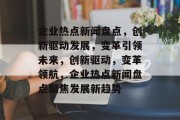 企业热点新闻盘点，创新驱动发展，变革引领未来，创新驱动，变革领航，企业热点新闻盘点聚焦发展新趋势