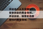 开店卖什么生意赚钱?探索创业的黄金领域,开店创业,探索并选择赚钱的黄金领域 开店卖什么生意赚钱?探索创业的黄金领域,开店创业,探索并选择赚钱的黄金领域
