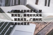 广西热点新闻盘点，聚焦民生，展现时代风采，聚焦民生，广西时代风采新闻盘点