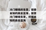 冷门赚钱的生意,探索未知的商业蓝海,探索冷门赚钱生意,挖掘未知的商业蓝海 冷门赚钱的生意,探索未知的商业蓝海,探索冷门赚钱生意,挖掘未知的商业蓝海