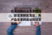 在海边做什么生意赚钱,投资海鲜批发店,海产品生意的选址和经营策略
